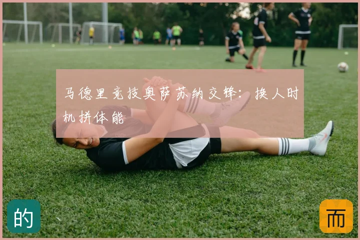 马德里竞技奥萨苏纳交锋:换人时机拼体能