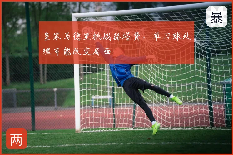 皇家马德里挑战赫塔费,单刀球处理可能改变局面